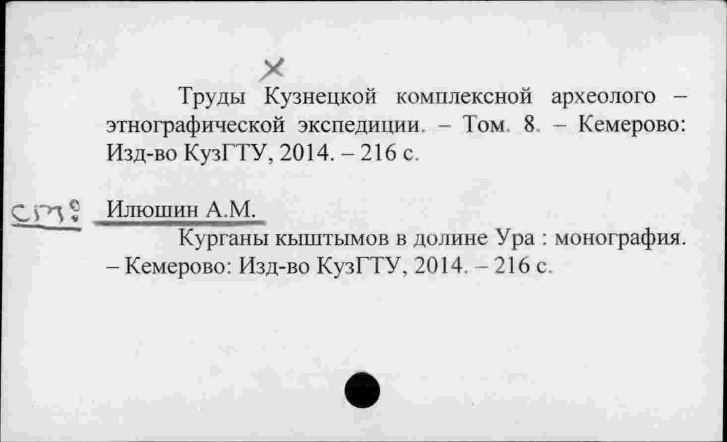 ﻿Труды Кузнецкой комплексной археолого — этнографической экспедиции. - Том. 8 - Кемерово: Изд-во КузГТУ, 2014. - 216 с.
Илюшин А.М.
Курганы кыштымов в долине Ура : монография.
- Кемерово: Изд-во КузГТУ, 2014. - 216 с.